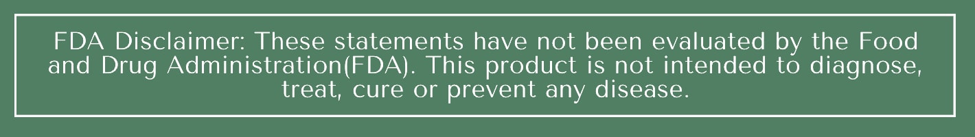 FDA Disclaimer: These statements have not been evaluated by the Food and Drug Administration (FDA). This product is not intended to diagnose, treat, cure or prevent any disease.